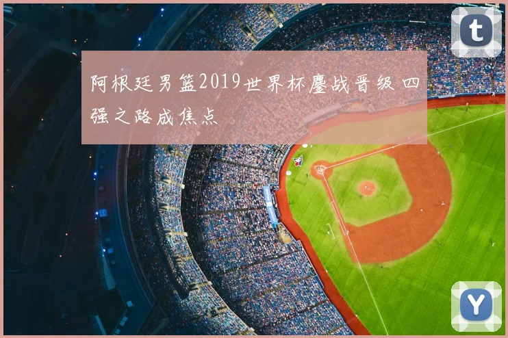 阿根廷男篮2019世界杯鏖战晋级 四强之路成焦点