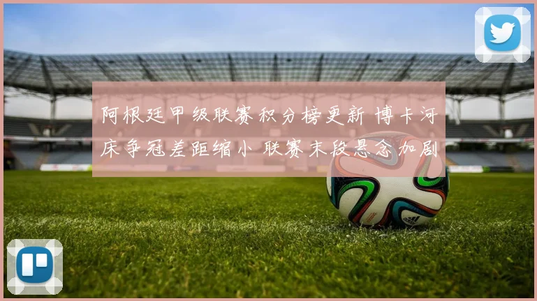 阿根廷甲级联赛积分榜更新 博卡河床争冠差距缩小 联赛末段悬念加剧