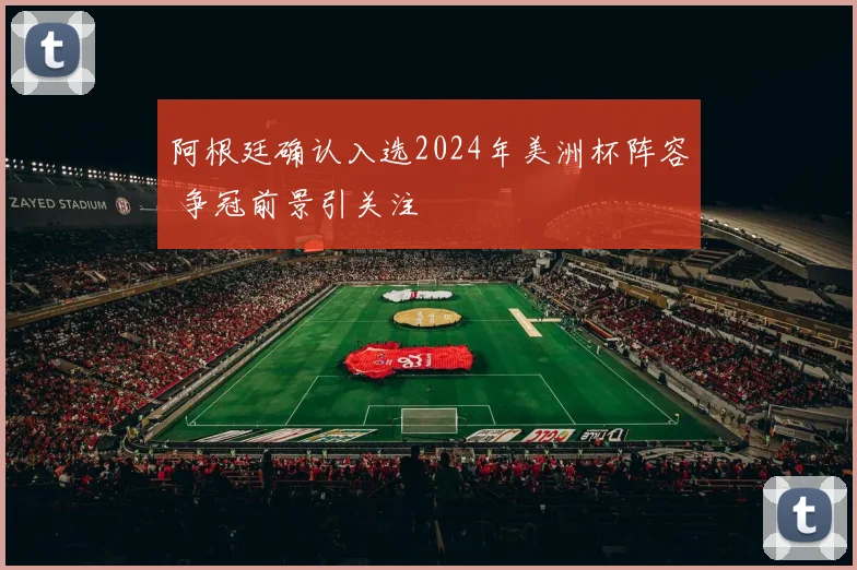 阿根廷确认入选2024年美洲杯阵容 争冠前景引关注