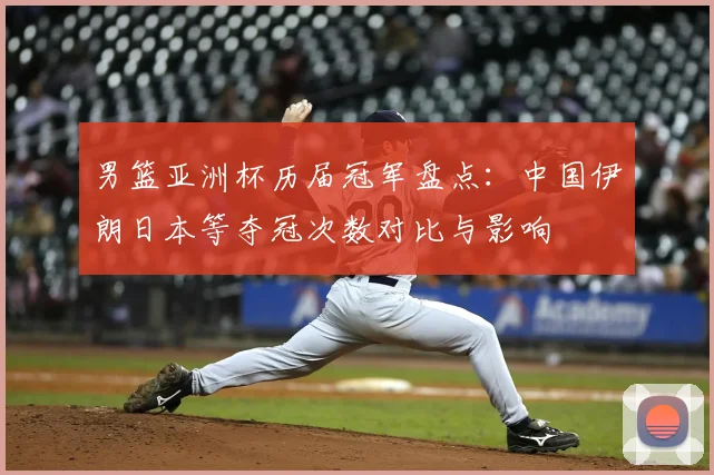 男篮亚洲杯历届冠军盘点：中国伊朗日本等夺冠次数对比与影响
