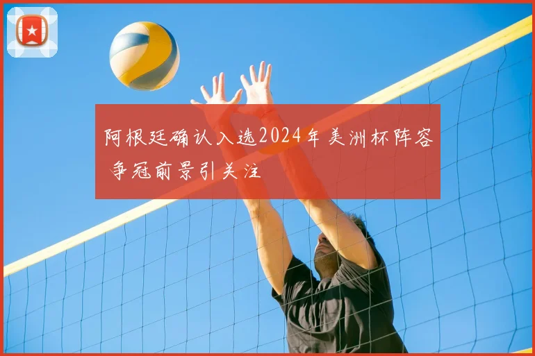 阿根廷确认入选2024年美洲杯阵容 争冠前景引关注