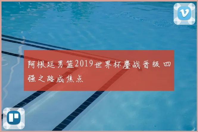 阿根廷男篮2019世界杯鏖战晋级 四强之路成焦点