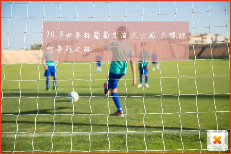2018世界杯葡萄牙淘汰出局 无缘继续争冠之路