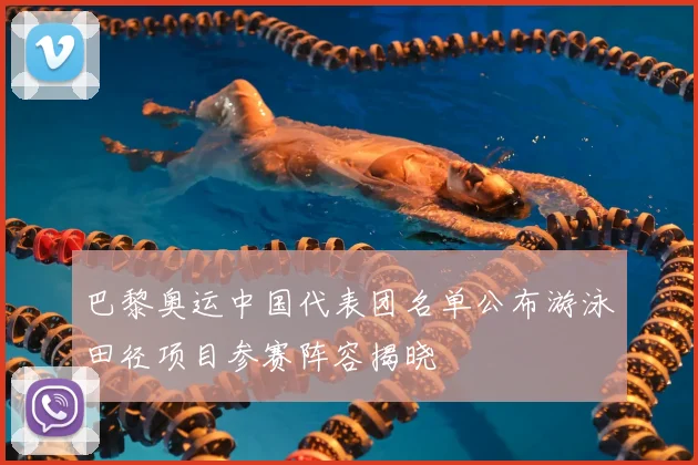 巴黎奥运中国代表团名单公布游泳田径项目参赛阵容揭晓
