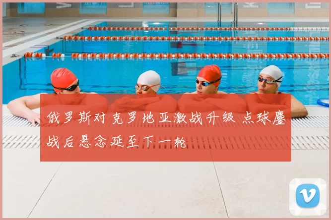 俄罗斯对克罗地亚激战升级 点球鏖战后悬念延至下一轮