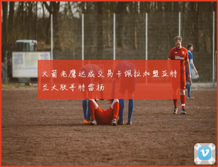 火箭老鹰达成交易卡佩拉加盟亚特兰大联手特雷杨