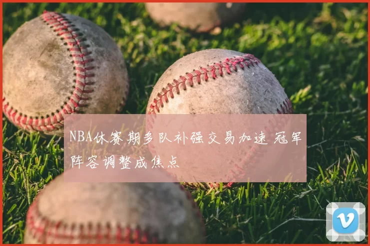 NBA休赛期多队补强交易加速 冠军阵容调整成焦点
