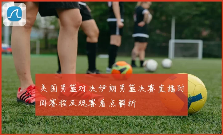 美国男篮对决伊朗男篮决赛直播时间赛程及观赛看点解析