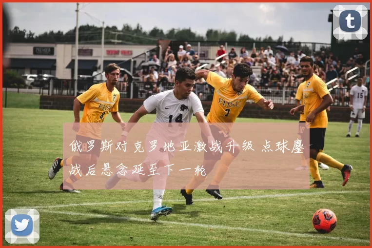 俄罗斯对克罗地亚激战升级 点球鏖战后悬念延至下一轮