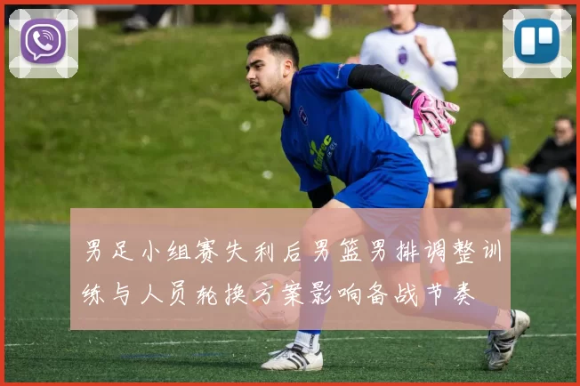 男足小组赛失利后男篮男排调整训练与人员轮换方案影响备战节奏