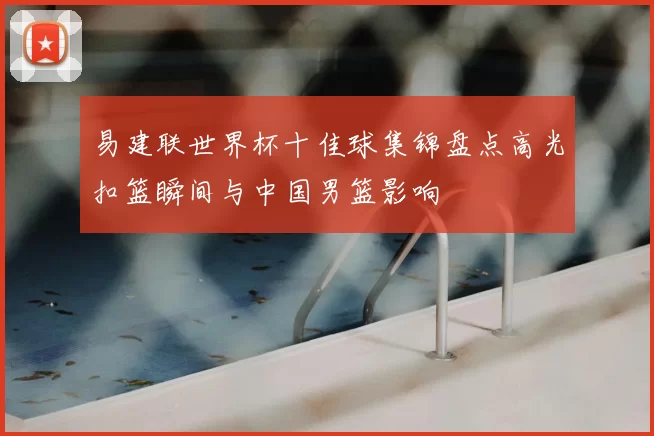 易建联世界杯十佳球集锦盘点高光扣篮瞬间与中国男篮影响