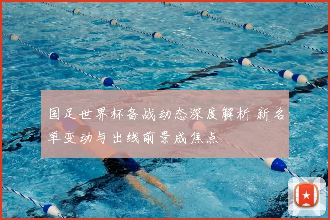 国足世界杯备战动态深度解析 新名单变动与出线前景成焦点