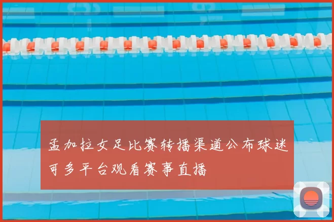孟加拉女足比赛转播渠道公布球迷可多平台观看赛事直播