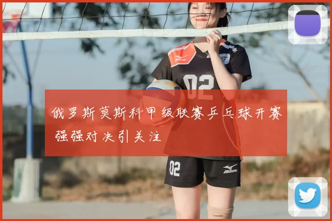 俄罗斯莫斯科甲级联赛乒乓球开赛 强强对决引关注