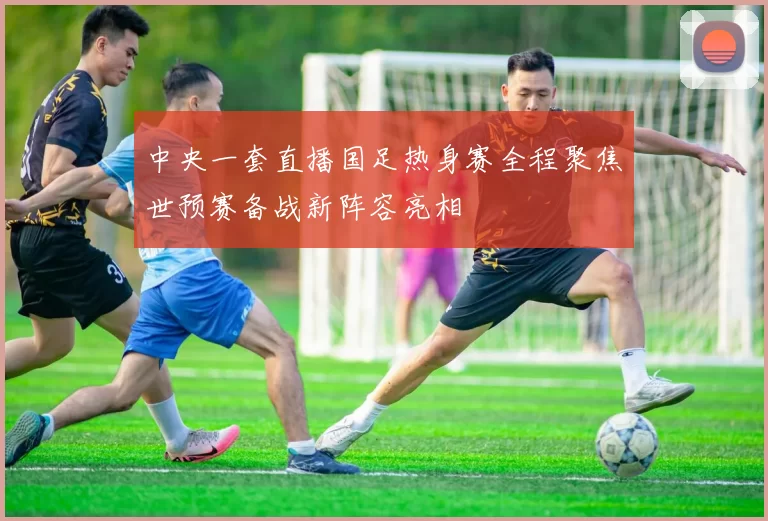 中央一套直播国足热身赛全程聚焦世预赛备战新阵容亮相