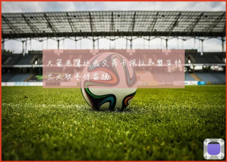 火箭老鹰达成交易卡佩拉加盟亚特兰大联手特雷杨