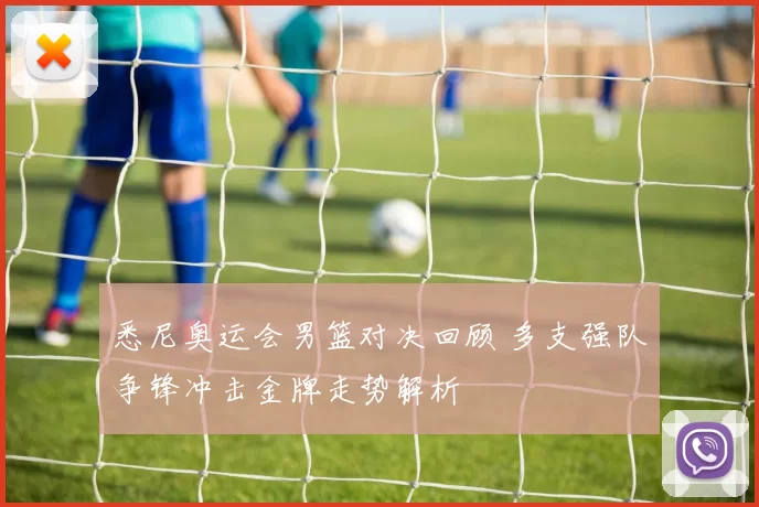 悉尼奥运会男篮对决回顾 多支强队争锋冲击金牌走势解析