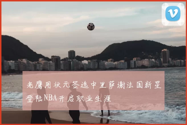 老鹰用状元签选中里萨谢法国新星登陆NBA开启职业生涯