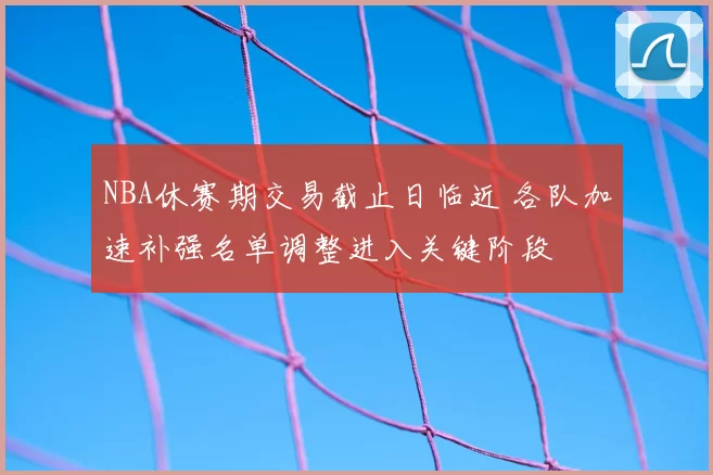 NBA休赛期交易截止日临近 各队加速补强名单调整进入关键阶段