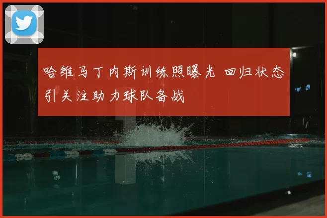 哈维马丁内斯训练照曝光 回归状态引关注助力球队备战
