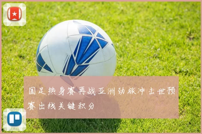 国足热身赛再战亚洲劲旅冲击世预赛出线关键积分