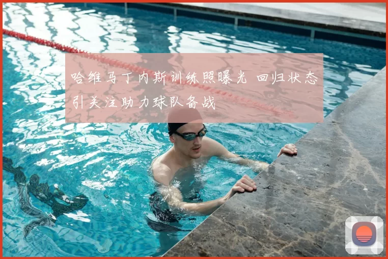 哈维马丁内斯训练照曝光 回归状态引关注助力球队备战