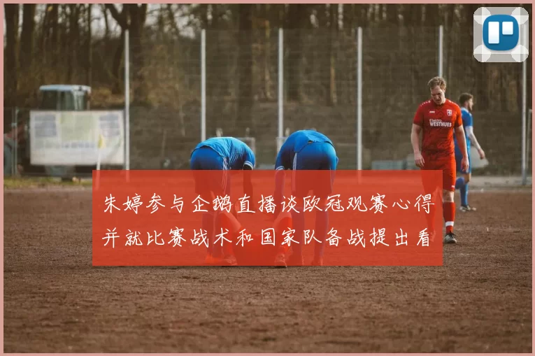 朱婷参与企鹅直播谈欧冠观赛心得并就比赛战术和国家队备战提出看法