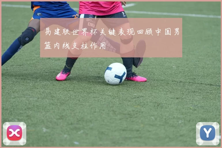 易建联世界杯关键表现回顾中国男篮内线支柱作用