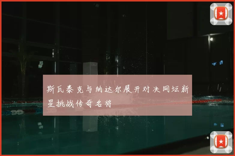 斯瓦泰克与纳达尔展开对决网坛新星挑战传奇名将