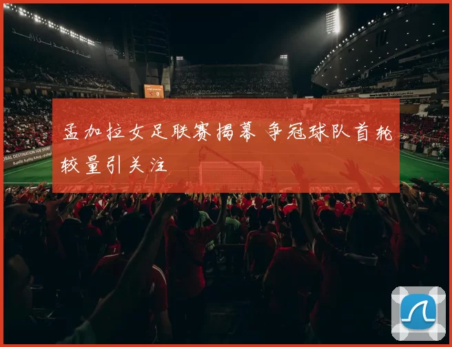 孟加拉女足联赛揭幕 争冠球队首轮较量引关注