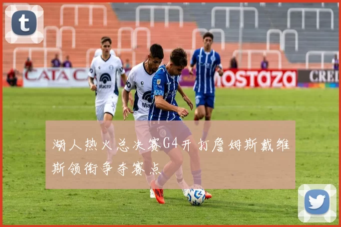 湖人热火总决赛G4开打詹姆斯戴维斯领衔争夺赛点