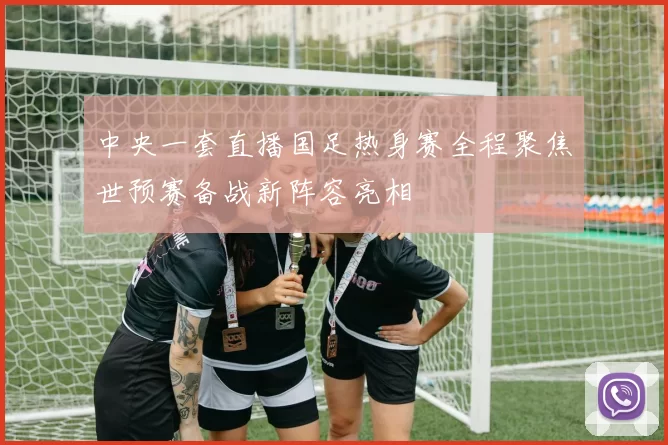中央一套直播国足热身赛全程聚焦世预赛备战新阵容亮相