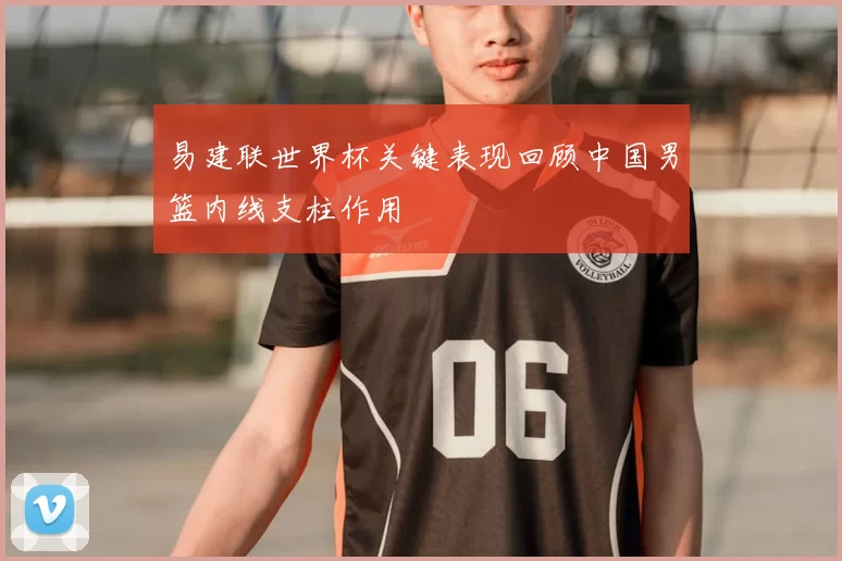 易建联世界杯关键表现回顾中国男篮内线支柱作用