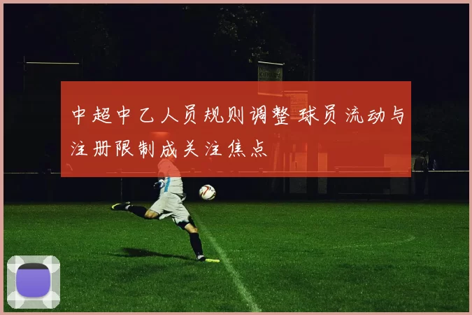 中超中乙人员规则调整 球员流动与注册限制成关注焦点