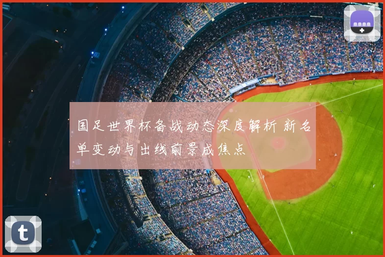 国足世界杯备战动态深度解析 新名单变动与出线前景成焦点