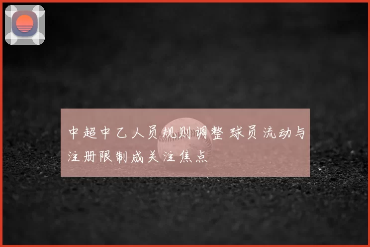 中超中乙人员规则调整 球员流动与注册限制成关注焦点