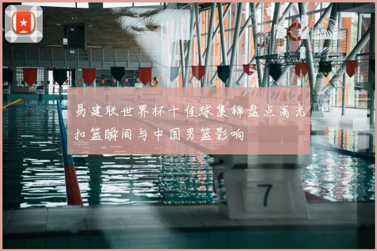 易建联世界杯十佳球集锦盘点高光扣篮瞬间与中国男篮影响