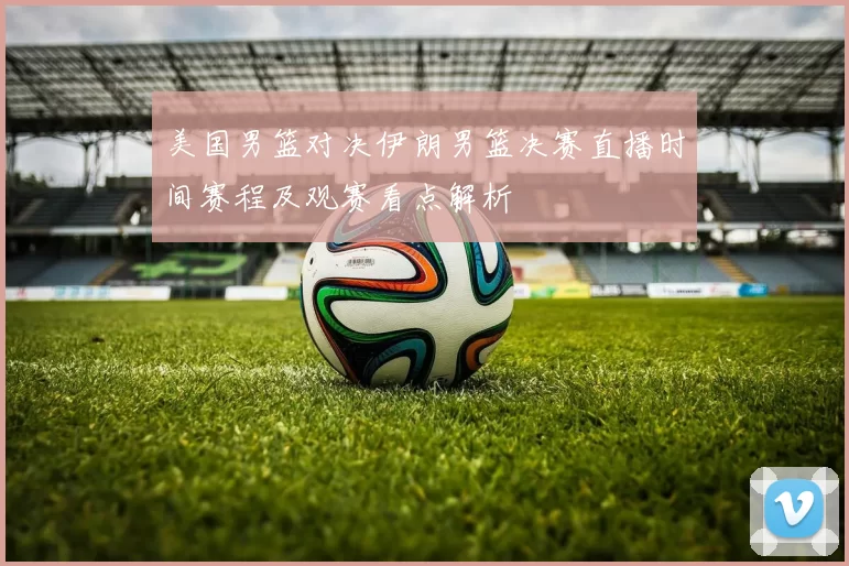 美国男篮对决伊朗男篮决赛直播时间赛程及观赛看点解析